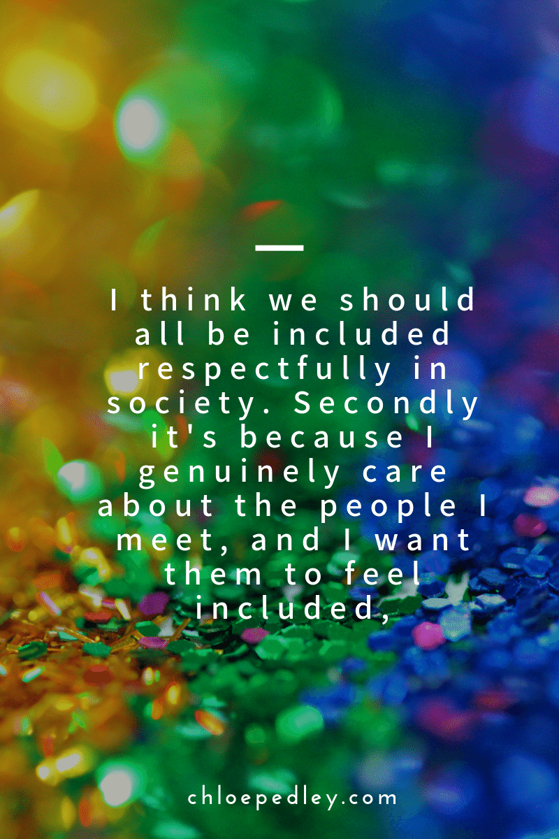 I think we should all be included respectfully in society. Secondly it's because I genuinely care about the people I meet, and I want them to feel included,