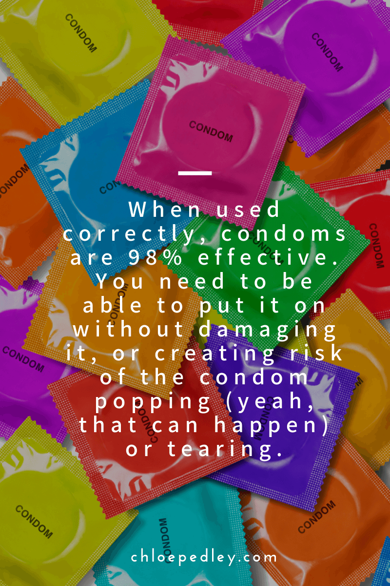 When used correctly, condoms are 98% effective. You need to be able to put it on without damaging it, or creating risk of the condom popping (yeah, that can happen) or tearing.