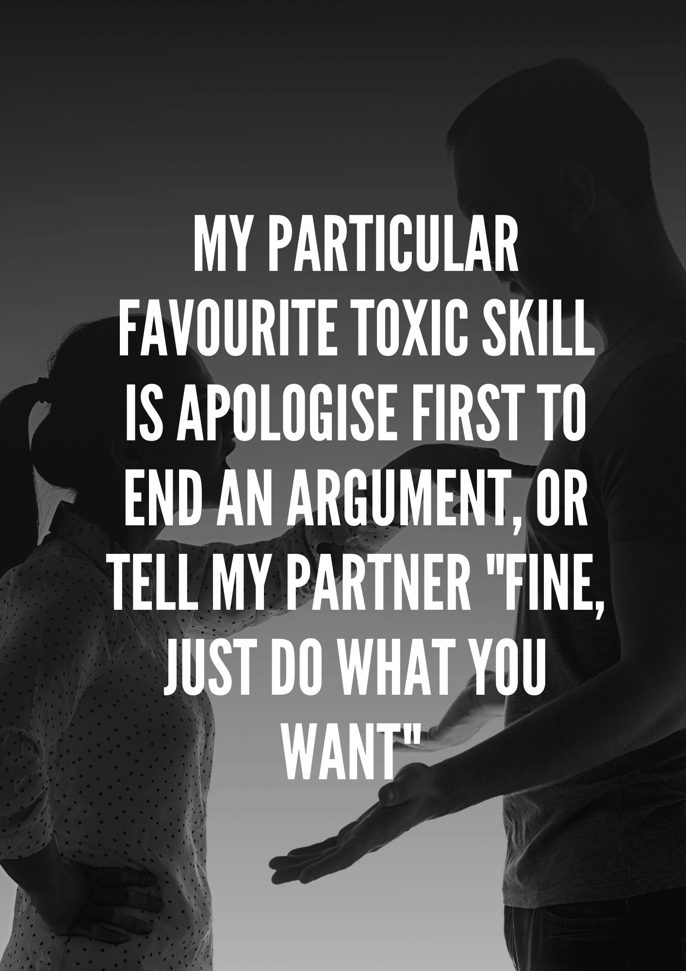 My particular favourite toxic skill is apologise first to end an argument, or tell my partner "Fine, just do what you want" 